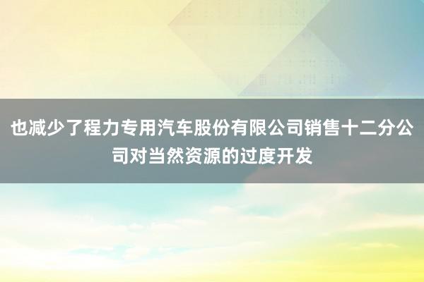 也减少了程力专用汽车股份有限公司销售十二分公司对当然资源的过度开发